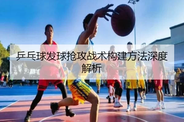 乒乓球发球抢攻战术构建方法深度解析 - Kaiyun Sports