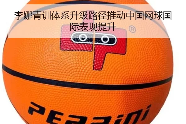 李娜青训体系升级路径推动中国网球国际表现提升